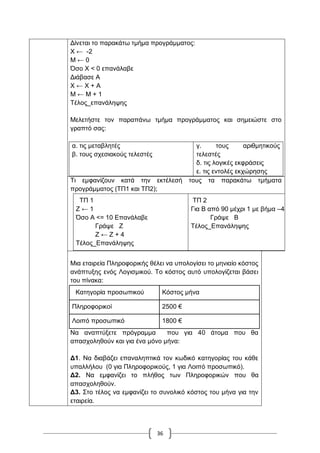 36
Γίλεηαη ην παξαθάησ ηκήκα πξνγξάκκαηνο:
Υ ← -2
Μ ← 0
Όζν Υ < 0 επαλάιαβε
Γηάβαζε Α
Υ ← Υ + Α
Μ ← Μ + 1
Σέινο_επαλάιεςεο
Μειεηήζηε ηνλ παξαπάλσ ηκήκα πξνγξάκκαηνο θαη ζεκεηώζηε ζην
γξαπηό ζαο:
α. ηηο κεηαβιεηέο
β. ηνπο ζρεζηαθνύο ηειεζηέο
γ. ηνπο αξηζκεηηθνύο
ηειεζηέο
δ. ηηο ινγηθέο εθθξάζεηο
ε. ηηο εληνιέο εθρώξεζεο
Ση εκθαλίδνπλ θαηά ηελ εθηέιεζή ηνπο ηα παξαθάησ ηκήκαηα
πξνγξάκκαηνο (ΣΠ1 θαη ΣΠ2);
ΣΠ 1
Ε ← 1
Όζν Α <= 10 Δπαλάιαβε
Γξάςε Ε
Ε ← Ε + 4
Σέινο_Δπαλάιεςεο
ΣΠ 2
Γηα Β από 90 κέρξη 1 κε βήκα –40
Γξάςε Β
Σέινο_Δπαλάιεςεο
Μηα εηαηξεία Πιεξνθνξηθήο ζέιεη λα ππνινγίζεη ην κεληαίν θόζηνο
αλάπηπμεο ελόο Λνγηζκηθνύ. Σν θόζηνο απηό ππνινγίδεηαη βάζεη
ηνπ πίλαθα:
Καηεγνξία πξνζσπηθνύ Κόζηνο κήλα
Πιεξνθνξηθνί 2500 €
Λνηπό πξνζσπηθό 1800 €
Να αλαπηύμεηε πξόγξακκα πνπ γηα 40 άηνκα πνπ ζα
απαζρνιεζνύλ θαη γηα έλα κόλν κήλα:
Γ1. Να δηαβάδεη επαλαιεπηηθά ηνλ θσδηθό θαηεγνξίαο ηνπ θάζε
ππαιιήινπ (0 γηα Πιεξνθνξηθνύο, 1 γηα Λνηπό πξνζσπηθό).
Γ2. Να εκθαλίδεη ην πιήζνο ησλ Πιεξνθνξηθώλ πνπ ζα
απαζρνιεζνύλ.
Γ3. ΢ην ηέινο λα εκθαλίδεη ην ζπλνιηθό θόζηνο ηνπ κήλα γηα ηελ
εηαηξεία.
 