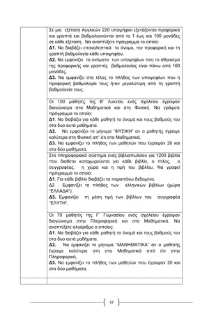 37
΢ε κηα εμέηαζε Αγγιηθώλ 220 ππνςήθηνη εμεηάδνληαη πξνθνξηθά
θαη γξαπηά θαη βαζκνινγνύληαη από ην 1 έσο θαη 100 κνλάδεο
ζε θάζε εμέηαζε. Να αλαπηύμεηε πξόγξακκα ην νπνίν:
Γ1. Να δηαβάδεη επαλαιεπηηθά ην όλνκα, ηελ πξνθνξηθή θαη ηε
γξαπηή βαζκνινγία θάζε ππνςεθίνπ.
Γ2. Να εκθαλίδεη ηα νλόκαηα ησλ ππνςεθίσλ πνπ ην άζξνηζκα
ηεο πξνθνξηθήο θαη γξαπηήο βαζκνινγίαο είλαη πάλσ από 160
κνλάδεο.
Γ3. Να εκθαλίδεη ζην ηέινο ην πιήζνο ησλ ππνςεθίσλ πνπ ε
πξνθνξηθή βαζκνινγία ηνπο ήηαλ κεγαιύηεξε από ηε γξαπηή
βαζκνινγία ηνπο.
Οη 100 καζεηέο ηεο Β‟ Λπθείνπ ελόο ζρνιείνπ έγξαςαλ
δηαγώληζκα ζηα Μαζεκαηηθά θαη ζηε Φπζηθή. Να γξάςεηε
πξόγξακκα ην νπνίν:
Γ1. Να δηαβάδεη γηα θάζε καζεηή ην όλνκά θαη ηνπο βαζκνύο ηνπ
ζηα δπν απηά καζήκαηα.
Γ2. Να εκθαλίδεη ην κήλπκα “ΦΤ΢ΗΚΖ” αλ ν καζεηήο έγξαςε
θαιύηεξα ζηε Φπζηθή απ‟ όηη ζηα Μαζεκαηηθά.
Γ3. Να εκθαλίδεη ην πιήζνο ησλ καζεηώλ πνπ έγξαςαλ 20 θαη
ζηα δύν καζήκαηα.
΢ην πιεξνθνξηαθό ζύζηεκα ελόο βηβιηνπσιείνπ γηα 1200 βηβιία
πνπ δηαζέηεη θαηαρσξνύληαη γηα θάζε βηβιίν, ν ηίηινο, ν
ζπγγξαθέαο, ε ρώξα θαη ε ηηκή ηνπ βηβιίνπ. Να γξαθεί
πξόγξακκα ην νπνίν:
Γ1. Γηα θάζε βηβιίν δηαβάδεη ηα παξαπάλσ δεδνκέλα.
Γ2 . Δκθαλίδεη ην πιήζνο ησλ ειιεληθώλ βηβιίσλ (ρώξα
“ΔΛΛΑΓΑ”).
Γ3. Δκθαλίδεη ηε κέζε ηηκή ησλ βηβιίσλ ηνπ ζπγγξαθέα
“ΔΛΤΣΖ”.
Οη 70 καζεηέο ηεο Γ‟ Γπκλαζίνπ ελόο ζρνιείνπ έγξαςαλ
δηαγώληζκα ζηελ Πιεξνθνξηθή θαη ζηα Μαζεκαηηθά. Να
αλαπηύμεηε αιγόξηζκν ν νπνίνο:
Γ1. Να δηαβάδεη γηα θάζε καζεηή ην όλνκά θαη ηνπο βαζκνύο ηνπ
ζηα δπν απηά καζήκαηα.
Γ2. Να εκθαλίδεη ην κήλπκα “ΜΑΘΖΜΑΣΗΚΑ” αλ ν καζεηήο
έγξαςε θαιύηεξα ζηε ζηα Μαζεκαηηθά από όηη ζηελ
Πιεξνθνξηθή.
Γ3. Να εκθαλίδεη ην πιήζνο ησλ καζεηώλ πνπ έγξαςαλ 20 θαη
ζηα δύν καζήκαηα.
 
