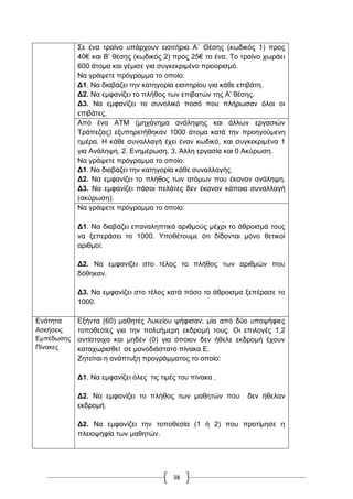 38
΢ε έλα ηξαίλν ππάξρνπλ εηζηηήξηα Α΄ Θέζεο (θσδηθόο 1) πξνο
40€ θαη Β‟ ζέζεο (θσδηθόο 2) πξνο 25€ ην έλα. Σν ηξαίλν ρσξάεη
600 άηνκα θαη γέκηζε γηα ζπγθεθξηκέλν πξννξηζκό.
Να γξάςεηε πξόγξακκα ην νπνίν:
Γ1. Να δηαβάδεη ηελ θαηεγνξία εηζηηεξίνπ γηα θάζε επηβάηε.
Γ2. Να εκθαλίδεη ην πιήζνο ησλ επηβαηώλ ηεο Α‟ ζέζεο.
Γ3. Να εκθαλίδεη ην ζπλνιηθό πνζό πνπ πιήξσζαλ όινη νη
επηβάηεο.
Από έλα ΑΣΜ (κεράλεκα αλάιεςεο θαη άιισλ εξγαζηώλ
Σξάπεδαο) εμππεξεηήζεθαλ 1000 άηνκα θαηά ηελ πξνεγνύκελε
εκέξα. Ζ θάζε ζπλαιιαγή έρεη έλαλ θσδηθό, θαη ζπγθεθξηκέλα 1
γηα Αλάιεςε, 2. Δλεκέξσζε, 3. Άιιε εξγαζία θαη 0 Αθύξσζε.
Να γξάςεηε πξόγξακκα ην νπνίν:
Γ1. Να δηαβάδεη ηελ θαηεγνξία θάζε ζπλαιιαγήο.
Γ2. Να εκθαλίδεη ην πιήζνο ησλ αηόκσλ πνπ έθαλαλ αλάιεςε.
Γ3. Να εκθαλίδεη πόζνη πειάηεο δελ έθαλαλ θάπνηα ζπλαιιαγή
(αθύξσζε).
Να γξάςεηε πξόγξακκα ην νπνίν:
Γ1. Να δηαβάδεη επαλαιεπηηθά αξηζκνύο κέρξη ην άζξνηζκά ηνπο
λα μεπεξάζεη ην 1000. Τπνζέηνπκε όηη δίδνληαη κόλν ζεηηθνί
αξηζκνί.
Γ2. Να εκθαλίδεη ζην ηέινο ην πιήζνο ησλ αξηζκώλ πνπ
δόζεθαλ.
Γ3. Να εκθαλίδεη ζην ηέινο θαηά πόζν ην άζξνηζκα μεπέξαζε ην
1000.
Δλόηεηα
Αζθήζεηο
Δκπέδσζεο
Πίλαθεο
Δμήληα (60) καζεηέο Λπθείνπ ςήθηζαλ, κία από δύν ππνςήθηεο
ηνπνζεζίεο γηα ηελ πνιπήκεξε εθδξνκή ηνπο. Οη επηινγέο 1,2
αληίζηνηρα θαη κεδέλ (0) γηα όπνηνλ δελ ήζειε εθδξνκή έρνπλ
θαηαρσξηζζεί ζε κνλνδηάζηαην πίλαθα Δ.
Εεηείηαη ε αλάπηπμε πξνγξάκκαηνο ην νπνίν:
Γ1. Να εκθαλίδεη όιεο ηηο ηηκέο ηνπ πίλαθα .
Γ2. Να εκθαλίδεη ην πιήζνο ησλ καζεηώλ πνπ δελ ήζειαλ
εθδξνκή.
Γ2. Να εκθαλίδεη ηελ ηνπνζεζία (1 ή 2) πνπ πξνηίκεζε ε
πιεηνςεθία ησλ καζεηώλ.
 
