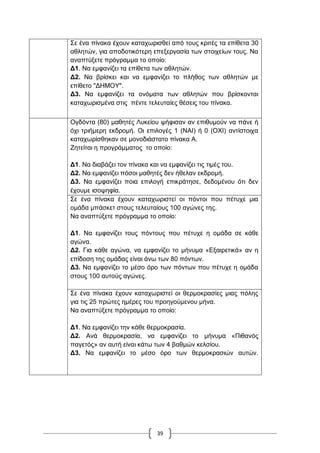 39
΢ε έλα πίλαθα έρνπλ θαηαρσξηζζεί από ηνπο θξηηέο ηα επίζεηα 30
αζιεηώλ, γηα απνδνηηθόηεξε επεμεξγαζία ησλ ζηνηρείσλ ηνπο. Να
αλαπηύμεηε πξόγξακκα ην νπνίν:
Γ1. Να εκθαλίδεη ηα επίζεηα ησλ αζιεηώλ.
Γ2. Να βξίζθεη θαη λα εκθαλίδεη ην πιήζνο ησλ αζιεηώλ κε
επίζεην "ΓΖΜΟΤ".
Γ3. Να εκθαλίδεη ηα νλόκαηα ησλ αζιεηώλ πνπ βξίζθνληαη
θαηαρσξηζκέλα ζηηο πέληε ηειεπηαίεο ζέζεηο ηνπ πίλαθα.
Ογδόληα (80) καζεηέο Λπθείνπ ςήθηζαλ αλ επηζπκνύλ λα πάλε ή
όρη ηξηήκεξε εθδξνκή. Οη επηινγέο 1 (ΝΑΗ) ή 0 (ΟΥΗ) αληίζηνηρα
θαηαρσξίζζεθαλ ζε κνλνδηάζηαην πίλαθα Α.
Εεηείηαη ε πξνγξάκκαηνο ην νπνίν:
Γ1. Να δηαβάδεη ηνλ πίλαθα θαη λα εκθαλίδεη ηηο ηηκέο ηνπ.
Γ2. Να εκθαλίδεη πόζνη καζεηέο δελ ήζειαλ εθδξνκή.
Γ3. Να εκθαλίδεη πνηα επηινγή επηθξάηεζε, δεδνκέλνπ όηη δελ
έρνπκε ηζνςεθία.
΢ε έλα πίλαθα έρνπλ θαηαρσξηζηεί νη πόληνη πνπ πέηπρε κηα
νκάδα κπάζθεη ζηνπο ηειεπηαίνπο 100 αγώλεο ηεο.
Να αλαπηύμεηε πξόγξακκα ην νπνίν:
Γ1. Να εκθαλίδεη ηνπο πόληνπο πνπ πέηπρε ε νκάδα ζε θάζε
αγώλα.
Γ2. Γηα θάζε αγώλα, λα εκθαλίδεη ην κήλπκα «Δμαηξεηηθά» αλ ε
επίδνζε ηεο νκάδαο είλαη άλσ ησλ 80 πόλησλ.
Γ3. Να εκθαλίδεη ην κέζν όξν ησλ πόλησλ πνπ πέηπρε ε νκάδα
ζηνπο 100 απηνύο αγώλεο.
΢ε έλα πίλαθα έρνπλ θαηαρσξηζηεί νη ζεξκνθξαζίεο κηαο πόιεο
γηα ηηο 25 πξώηεο εκέξεο ηνπ πξνεγνύκελνπ κήλα.
Να αλαπηύμεηε πξόγξακκα ην νπνίν:
Γ1. Να εκθαλίδεη ηελ θάζε ζεξκνθξαζία.
Γ2. Αλά ζεξκνθξαζία, λα εκθαλίδεη ην κήλπκα «Πηζαλόο
παγεηόο» αλ απηή είλαη θάησ ησλ 4 βαζκώλ θειζίνπ.
Γ3. Να εκθαλίδεη ην κέζν όξν ησλ ζεξκνθξαζηώλ απηώλ.
 