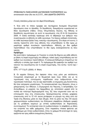 40
ΟΠΞΒΚΖΛΑ΢Α ΟΑΜΔΚΚΖΜΘΩΜ ΔΘΑΓΩΜΘΡΛΩΜ ΟΚΖΠΞΤΞΠΘΙΖΡ που
αμτιστοιχούμ στημ ύλη του Α.Δ.Ο.Ο., ΑΜΑ ΔΘΔΑΙ΢ΔΑ ΔΜΞ΢Ζ΢Α
Γεμικές Ασκήσεις μέχρι και τημ Δομή Δπαμάληψης
1. Έλα από ηα πιένλ όκνξθα θαη ηαπηόρξνλα δπλακηθά Οιπκπηαθά
Αγσλίζκαηα είλαη ην Γέθαζιν. Οη δεθαζιεηέο, δνθηκάδνληαη θπξηνιεθηηθά ζε
δέθα αγσλίζκαηα ζηίβνπ. ΢ηνπο Οιπκπηαθνύο Αγώλεο ηεο Αζήλαο νη
δεθαζιεηέο αγσλίζηεθαλ ζε απηά ηα αγσλίζκαηα, ζηηο 23 & 24 Απγνύζηνπ
2004. Ζ ηειηθή θαηάηαμε πξνέθπςε από ην άζξνηζκα ησλ βαζκώλ πνπ
ζπγθέληξσζαλ νη αζιεηέο ζε θάζε αγώληζκα. Γηα ιόγνπο θαζαξά ζηαηηζηηθήο,
ζε θάζε αγώληζκα βγήθε έλαο «ληθεηήο» αγσλίζκαηνο. ΢ην άικα επί θνληώ, ν
ληθεηήο πξνθύπηεη από ηνπο αζιεηέο πνπ ππεξπήδεζαλ ην ίδην ύςνο κε
κηθξόηεξν αξηζκό ζπλνιηθώλ πξνζπαζεηώλ. Αζιεηέο κε ίδην αξηζκό
πξνζπαζεηώλ πνπ ππεξπήδεζαλ ην ίδην ύςνο αλαθεξύζζνληαη εμ ίζνπ
ληθεηέο.
Πξόβιεκα:
Να αλαπηύμεηε πξόγξακκα ζε Γιώζζα ην νπνίν ζα δέρεηαη γηα θάζε αζιεηή,
κε βάζε ηε ζεηξά ζπκκεηνρήο ζην άζιεκα, ηειηθό ύςνο ππεξπήδεζεο θαη ηνλ
αξηζκό ησλ ζπλνιηθώλ πξνζπαζεηώλ. Ζ εηζαγσγή δεδνκέλσλ ζηακαηά κε ηνλ
«αζιεηή» ν νπνίνο έρεη ζεηξά 0. Σν πξόγξακκα ζα εκθαλίδεη ηνλ αξηζκό ησλ
ληθεηώλ ηνπ αγσλίζκαηνο θαη ηε ζεηξά ζπκκεηνρήο, πνπ απηόο / απηνί είρε /
είραλ.
ΔΠΤ, 17νο
Π.Γ.Π. (2005) Α΄ Φάζε
2. Οη αξραίνη Έιιελεο δελ άθεζαλ πίζσ ηνπο κόλν κηα αζύιιεπηε
πλεπκαηηθή θιεξνλνκηά κε ηα ζεσξεηηθά έξγα ηνπο: Αιιά, θαη κε ηα
ηερλνινγηθά ηνπο επηηεύγκαηα, παξέδσζαλ ζηελ αλζξσπόηεηα έλαλ
ηερλνινγηθό πνιηηηζκό, πνπ αλ είρε αμηνπνηεζεί, νη ζεκεξηλέο καο δπλαηόηεηεο
ζα ήηαλ αζύγθξηηα κεγαιύηεξεο. Σα θαηαζθεπαζηηθά ηνπο ζαύκαηα, όπσο ν
ρηιηνκεηξεηήο ησλ Αζελώλ, ε αηκνκεραλή ηνπ Ήξσλνο, ν αζηξνιάβνο ησλ
Αληηθπζήξσλ, νη κεραλέο ηνπ Αξρηκήδνπο θα. απνηεινύλ κεξηθά από ηα
πνιιά θαη πνιύηηκα δεκηνπξγήκαηά ηνπο. Δμ‟ ίζνπ ζεκαληηθά ήηαλ θαη ηα
επηηεύγκαηά ηνπο ζηηο επηθνηλσλίεο. Υξεζηκνπνηώληαο νπηηθέο ςεθηαθέο
επηθνηλσλίεο από ην 12 πΥ. αηώλα κεηέθεξαλ ην κήλπκα ηεο λίθεο από ηελ
Σξνία ζηηο Μπθήλεο κέζα ζε ιίγα 24σξα. Από ηα κέζα ηνπ 9νπ πΥ αηώλα
ρξεζηκνπνίεζαλ θσδηθνπνίεζε ηνπ Διιεληθνύ αιθαβήηνπ (Καδκεία γξαθή)
γηα ηε κεηάδνζε θεηκέλσλ κε νπηηθή θσδηθνπνίεζε ζε Καξηεζηαλέο
ζπληεηαγκέλεο! Σν εθπιεθηηθό είλαη όηη θσδηθνπνίεζαλ ην αιθάβεην κε βάζε
ηελ εληξνπία ηνπ θάζε γξάκκαηνο. ΢ηνλ παξαθάησ πίλαθα θαίλεηαη γηα
παξάδεηγκα κηα ηέηνηα θσδηθνπνίεζε, όπνπ ην γξάκκα Μ αληηζηνηρεί ζε ηξεηο
νξηδόληηα θαη ηξεηο θάζεηα αλακκέλνπο δαπινύο.
 