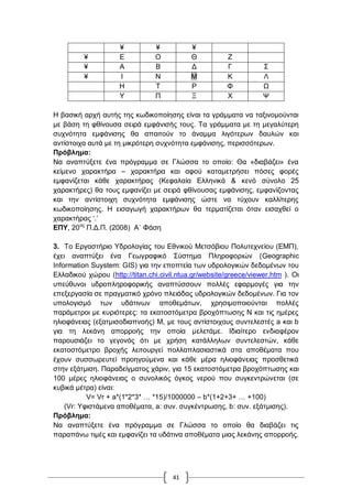 41
≦ ≦ ≦
≦ Δ Ο Θ Ε
≦ Α Β Γ Γ ΢
≦ Η Ν Μ Κ Λ
Ζ Σ Ρ Φ Χ
Τ Π Ξ Υ Φ
Ζ βαζηθή αξρή απηήο ηεο θσδηθνπνίεζεο είλαη ηα γξάκκαηα λα ηαμηλνκνύληαη
κε βάζε ηε θζίλνπζα ζεηξά εκθάληζήο ηνπο. Σα γξάκκαηα κε ηε κεγαιύηεξε
ζπρλόηεηα εκθάληζεο ζα απαηηνύλ ην άλακκα ιηγόηεξσλ δαπιώλ θαη
αληίζηνηρα απηά κε ηε κηθξόηεξε ζπρλόηεηα εκθάληζεο, πεξηζζόηεξσλ.
Πξόβιεκα:
Να αλαπηύμεηε έλα πξόγξακκα ζε Γιώζζα ην νπνίν: Θα «δηαβάδεη» έλα
θείκελν ραξαθηήξα – ραξαθηήξα θαη αθνύ θαηακεηξήζεη πόζεο θνξέο
εκθαλίδεηαη θάζε ραξαθηήξαο (Κεθαιαία Διιεληθά & θελό ζύλνιν 25
ραξαθηήξεο) ζα ηνπο εκθαλίδεη κε ζεηξά θζίλνπζαο εκθάληζεο, εκθαλίδνληαο
θαη ηελ αληίζηνηρε ζπρλόηεηα εκθάληζεο ώζηε λα ηύρνπλ θαιιίηεξεο
θσδηθνπνίεζεο. Ζ εηζαγσγή ραξαθηήξσλ ζα ηεξκαηίδεηαη όηαλ εηζαρζεί ν
ραξαθηήξαο „.‟
ΔΠΤ, 20νο
Π.Γ.Π. (2008) Α΄ Φάζε
3. Σν Δξγαζηήξην Τδξνινγίαο ηνπ Δζληθνύ Μεηζόβηνπ Πνιπηερλείνπ (ΔΜΠ),
έρεη αλαπηύμεη έλα Γεσγξαθηθό ΢ύζηεκα Πιεξνθνξηώλ (Geographic
Information Suystem: GIS) γηα ηελ επνπηεία ησλ πδξνινγηθώλ δεδνκέλσλ ηνπ
Διιαδηθνύ ρώξνπ (http://titan.chi.civil.ntua.gr/website/greece/viewer.htm ). Οη
ππεύζπλνη πδξνπιεξνθνξηθήο αλαπηύζζνπλ πνιιέο εθαξκνγέο γηα ηελ
επεμεξγαζία ζε πξαγκαηηθό ρξόλν πιεηάδαο πδξνινγηθώλ δεδνκέλσλ. Γηα ηνλ
ππνινγηζκό ησλ πδάηηλσλ απνζεκάησλ, ρξεζηκνπνηνύληαη πνιιέο
παξάκεηξνη κε θπξηόηεξεο: ηα εθαηνζηόκεηξα βξνρόπησζεο Ν θαη ηηο εκέξεο
ειηνθάλεηαο (εμαηκηζνδηαπλνήο) Μ, κε ηνπο αληίζηνηρνπο ζπληειεζηέο a θαη b
γηα ηε ιεθάλε απνξξνήο ηελ νπνία κειεηάκε. Ηδηαίηεξν ελδηαθέξνλ
παξνπζηάδεη ην γεγνλόο όηη κε ρξήζε θαηάιιεισλ ζπληειεζηώλ, θάζε
εθαηνζηόκεηξν βξνρήο ιεηηνπξγεί πνιιαπιαζηαζηηθά ζηα απνζέκαηα πνπ
έρνπλ ζπζζσξεπηεί πξνεγνύκελα θαη θάζε κέξα ειηνθάλεηαο πξνζζεηηθά
ζηελ εμάηκηζε. Παξαδείγκαηνο ράξηλ, γηα 15 εθαηνζηόκεηξα βξνρόπησζεο θαη
100 κέξεο ειηνθάλεηαο ν ζπλνιηθόο όγθνο λεξνύ πνπ ζπγθεληξώλεηαη (ζε
θπβηθά κέηξα) είλαη:
V= Vr + a*(1*2*3* … *15)/1000000 – b*(1+2+3+ … +100)
(Vr: Τθηζηάκελα απνζέκαηα, a: ζπλ. ζπγθέληξσζεο, b: ζπλ. εμάηκηζεο).
Πξόβιεκα:
Να αλαπηύμεηε έλα πξόγξακκα ζε Γιώζζα ην νπνίν ζα δηαβάδεη ηηο
παξαπάλσ ηηκέο θαη εκθαλίδεη ηα πδάηηλα απνζέκαηα κηαο ιεθάλεο απνξξνήο.
 