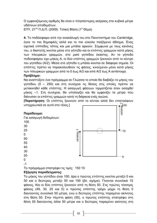 42
Ο εκθαληδόκελνο αξηζκόο ζα είλαη ν πιεζηέζηεξνο αθέξαηνο ζηα θπβηθά κέηξα
πδάηηλσλ απνζεκάησλ.
ΔΠΤ, 21νο
Π.Γ.Π. (2009) Σειηθή Φάζε (1ν
Θέκα)
4. Σν πνδόζθαηξν από ηελ αλαθάιπςή ηνπ ζην Παλεπηζηήκην ηνπ Cambridge,
έγηλε ην πην δεκνθηιέο αιιά θαη ην πην εύθνια παηδόκελν άζιεκα. Έλαο
ζρεηηθά επίπεδνο ηόπνο θαη κηα κπάια αξθνύλ. ΢ύκθσλα κε ηνπο θαλόλεο
ηνπ, ν δηαηηεηήο θηλείηαη κέζα ζην γήπεδν θαη νη επόπηεο γξακκώλ θαηά κήθνο
ησλ πιεπξηθώλ γξακκώλ, ζην κηζό γεπέδνπ έθαζηνο. Αλ ην γήπεδν
πνδνζθαίξνπ έρεη κήθνο Α, νη δύν επόπηεο γξακκώλ μεθηλνύλ από ην θέληξν
ηνπ γεπέδνπ (A/2). Μέζα ζην γήπεδν ε κπάια θηλείηαη ζε δηάθνξα ζεκεία. Οη
επόπηεο πξέπεη λα παξαθνινπζνύλ ηηο θάζεηο, θηλνύκελνη κόλν θαηά κήθνο
ησλ πιεπξηθώλ γξακκώλ από ην 0 έσο Α/2 θαη από Α/2 έσο Α αληίζηνηρα.
Πξόβιεκα:
Να αλαπηύμεηε έλα πξόγξακκα ζε Γιώζζα ην νπνίν ζα δηαβάδεη ην κήθνο ηνπ
γεπέδνπ (0 – 250) θαη ζηε ζπλέρεηα ηηο ζέζεηο ζηηο νπνίεο πξέπεη λα
κεηαθηλεζεί θάζε επόπηεο. Ζ εηζαγσγή θάζεσλ ηεξκαηίδεηαη όηαλ εηζαρζεί
κήθνο –1. ΢ηε ζπλέρεηα, ζα ππνινγίδεη θαη ζα εκθαλίδεη ηα κέηξα πνπ
δηάλπζαλ νη επόπηεο γξακκώλ θαηά ηε δηάξθεηα ελόο αγώλα.
[Παξαηήξεζε: Οη επόπηεο μεθηλνύλ από ην θέληξν αιιά δελ επηζηξέθνπλ
ππνρξεσηηθά ζε απηό ζην ηέινο.]
Παξάδεηγκα:
Γηα εηζαγσγή δεδνκέλσλ:
100
30
25
0
50
55
40
30
20
0
-1
Σν πξόγξακκα επηζηξέθεη ηηο ηηκέο: 150 10
Δμήγεζε παξαδείγκαηνο:
Σν κήθνο ηνπ γεπέδνπ είλαη 100, άξα ν πξώηνο επόπηεο θηλείηαη κεηαμύ 0 θαη
50 θαη ν δεύηεξνο κεηαμύ 50 θαη 100 (βι. ζρήκα). Γίλνληαη ζπλνιηθά 10
θάζεηο. Καη νη δύν επόπηεο μεθηλνύλ από ηε ζέζε 50. ΢ηηο πξώηεο ηέζζεξηο
θάζεηο (49, 30, 25 θαη 0) ν πξώηνο επόπηεο ηξέρεη κέρξη ηε ζέζε 0
δηαλύνληαο ζπλνιηθά 50 κέηξα, ελώ ν δεύηεξνο επόπηεο παξακέλεη αθίλεηνο
ζηε ζέζε 50. ΢ηελ πέκπηε θάζε (50), ν πξώηνο επόπηεο επηζηξέθεη ζηε
ζέζε 50 δηαλύνληαο άιια 50 κέηξα θαη ν δεύηεξνο παξακέλεη αθίλεηνο ζηε
 