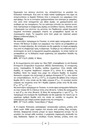 44
δεκηνπξγία ησλ αηώλησλ γιππηώλ ηεο, απνθαιύπηνπλ ην κεγαιείν ηνπ
Διιεληθνύ πνιηηηζκνύ. Έλα από ηα πάξα πνιιά πξνβιήκαηα πνπ είραλ λα
αληηκεησπίζνπλ νη Αξραίνη Έιιελεο ήηαλ ε αλύςσζε ησλ καξκάξσλ ζηνλ
ηεξό βξάρν. Γηα λα ην επηηύρνπλ ρξεζηκνπνίεζαλ έλα ζύζηεκα κε ηξνραιίεο,
έηζη ώζηε όηαλ θαηέξρνληαλ κηα άδεηα άκαμα, λα ρξεζηκνπνηείηαη ζαλ
αληίβαξν γηα ηελ αλεξρόκελε. Γηα ηελ θαιύηεξε επίηεπμε ηνπ ζθνπνύ απηνύ,
ήηαλ πξνηηκόηεξν νη ειαθξύηεξεο άκαμεο λα αλέιζνπλ πξώηεο. Χζηόζν, θαηά
ε δεκηνπξγία ησλ γιππηώλ ηεο κεηώπεο ηνπ Παξζελώλα, κεξηθά μερσξηζηά
θνκκάηηα πεληειηθνύ καξκάξνπ έπξεπε λα κεηαθεξζνύλ άκεζα θαη ζε
ζπγθεθξηκέλε ζεηξά. Σα θνκκάηηα απηά ήηαλ κηθξά θαη πξαθηηθά κηθξνύ
βάξνπο (ελδεηθηηθό βάξνο 1).
Πξόβιεκα:
Να αλαπηύμεηε πξόγξακκα ζε Γιώζζα, ην νπνίν αθνύ θαηαρσξίζεη ζε έλαλ
πίλαθα 100 ζέζεσλ ηα βάξε ησλ καξκάξσλ πνπ πξέπεη λα κεηαθεξζνύλ κε
βάζεη ηε ζεηξά εμόξπμεο, ζα ππνινγίζεη θαη ζα εκθαλίδεη ηε ζεηξά κεηαθνξάο
ηνπο από ην ειαθξύηεξν πξνο ην βαξύηεξν. Σα βάξε κε ηελ ελδεηθηηθή ηηκή 1,
αληηζηνηρνύλ ζε απηά ηα μερσξηζηά θνκκάηηα καξκάξνπ, ηα νπνία πξέπεη λα
κεηαθεξζνύλ κε ηε δεδνκέλε ζεηξά εκθάληζεο (λα εμαηξεζνύλ δειαδή ηεο
ηαμηλόκεζεο) .
ΔΠΤ, 18νο
Π.Γ.Π. (2006) Α΄ Φάζε
2. Οη ζπκκεηέρνληεο ζην camp ηνπ 18νπ ΠΓΠ, επηζθέθζεθαλ ην λέν Κπθιηθό
Δπηηαρπληή ΢ηνηρεησδώλ ΢σκαηείσλ (ΚΔ΢΢) Θεζζαινλίθεο. Ο επηηαρπληήο
απηόο, πεξηιακβάλεη N ζπξίδεο εηζόδνπ ζσκαηείσλ. ΢ηελ είζνδν θάζε
ζπξίδαο ηα ζσκάηηα ιακβάλνπλ ελέξγεηα Δin
(Ν) (όπνπ Ν ν αξηζκόο ηεο
ζπξίδαο). Καηά ηελ ηξνρηά ηνπο κέρξη ηελ επόκελε ζπξίδα, ηα ζσκάηηα,
δαπαλνύλ ελέξγεηα πνπ αληηζηνηρεί ζε θξάγκα δπλακηθνύ Δout
(Ν) πνπ πξέπεη
λα «ππεξπεδήζνπλ». Αλ Δin
(Ν) ≥ Δout
(Ν) ην ζσκάηην ζα θζάζεη ζηελ επόκελε
ζπξίδα (Ν+1), ζηελ νπνία θαη ζα ιάβεη ελέξγεηα Δin
(Ν+1. Ζ ζπλνιηθή ινηπόλ
ελέξγεηα ηνπ ζσκαηίνπ ζηελ Ν+1 ζπξίδα (εθόζνλ κπήθε ζηελ Ν) ζα είλαη:
Δin
(Ν) - Δout
(Ν) + Δin
(Ν+1)
Να αλαπηύμεηε πξόγξακκα ζε Γιώζζα, ην νπνίν αθνύ θαηαρσξίζεη δεδνκέλα
ζε έλαλ πίλαθα 50 Υ 2 ζέζεσλ όπνπ ζηελ [Ν-νζηή, 1] ζέζε ζα θαηαρσξείηαη
ε ηηκή Δin
(Ν) θαη ζηελ [Ν-νζηή, 2] ζέζε ζα θαηαρσξείηαη ε ηηκή Δout
(Ν) Σν
πξόγξακκα ζηε ζπλέρεηα ζα πξνζδηνξίδεη θαη ζα εκθαλίδεη ηελ πξώηε (κε ην
κηθξόηεξν αξηζκό) ζπξίδα από ηελ νπνία αλ εηζέιζεη ην ζσκάηην, ζα
νινθιεξώζεη κηα πιήξε θπθιηθή ηξνρηά εληόο ηνπ επηηαρπληή.
ΔΠΤ, 18νο
Π.Γ.Π. (2006) Σειηθή Φάζε (1ν
ζέκα)
3. Ζ εηαηξεία “Διιεληθέο παιόζθαηξεο” θαηαζθεπάδεη γπάιηλεο κπάιεο από
εηδηθό γπαιί. Κάζε κέξα παξάγεη έλα ζύλνιν από κπάιεο ίδηαο αληνρήο.
Χζηόζν, δηαθνξεηηθά ζύλνια κπνξεί λα έρνπλ δηαθνξεηηθή αληνρή. Γηα λα
κεηξήζεη ηελ αληνρή θάζε ζπλόινπ, ν κεραληθόο παξαγσγήο αθνινπζεί ηελ
εμήο δηαδηθαζία: Αθήλεη ζε ειεύζεξε πηώζε θάπνηεο κπάιεο (από έλα
 