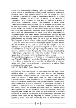 45
ζύλνιν) από δηαθνξεηηθά επίπεδα ελόο θηηξίνπ θαη, επνκέλσο, παξηζηάλεη ηελ
αληνρή ηνπο κε ην ρακειόηεξν επίπεδν ζην νπνίν ε κπάια ζα ζπάζεη ζηελ
ειεύζεξε πηώζε. Κάζε επίπεδν θαζνξίδεηαη από έλα όξνθν. ΢ηελ αξρή
απνθαζίδεη λα αλεβαίλεη έλα - έλα ηα παηώκαηα θαη λα εθηειεί ην πείξακα
δηαδνρηθά. Δπνκέλσο αλ κηα κπάια έρεη αληνρή 10, ζα εθηειέζεη 10
πξνζπάζεηεο. Μεηά απνθάζηζε λα θάλεη θάηη πην γξήγνξν, κε θόζηνο λα
ρξεζηκνπνηεί πεξηζζόηεξεο κπάιεο. Έηζη απνθάζηζε λα εθηειεί ηπραία
πεηξάκαηα από δηαθνξεηηθνύο νξόθνπο ώζηε λα πεξηνξίδεη ηνπο νξόθνπο πνπ
ζα θάλεη πξνζπάζεηεο. Σν «αθεληηθό» ηνπ όκσο βξίζθεη όηη ζπάεη πνιιέο
κπάιεο έηζη θαη ηνπ πξνηείλεη λα βξίζθεη ηελ αληνρή ρξεζηκνπνηώληαο κόλν
δύν κπάιεο από θάζε ζύλνιν. Μεηά από ζθέςε ν κεραληθόο απνθαζίδεη λα
θάλεη ην εμήο. Θα ρξεζηκνπνηήζεη ηελ πξώηε κπάια γηα κηα πξνζπάζεηα από
ηνλ κεζαίν όξνθν. Αλ ε κπάια ζπάζεη, είλαη ζίγνπξν όηη ε αληνρή ηεο είλαη
κηθξόηεξε ή ίζε από απηή πνπ αληηζηνηρεί ζην κεζαίν επίπεδν. Δπνκέλσο, ζα
ρξεζηκνπνηήζεη ηελ δεύηεξε κπάια γηα λα ειέγμεη ηελ αληνρή ζεηξηαθά
μεθηλώληαο από ην πξώην επίπεδν θαη δνθηκάδνληαο δηαδνρηθά θάζε επίπεδν.
Αλ όκσο δελ ζπάζεη όηαλ αθεζεί ζε ειεύζεξε πηώζε από ην κεζαίν επίπεδν,
ηόηε ζα απνθιείζεη ην θάησ κηζό ηνπ θηηξίνπ θαη ζα ζπλερίζεη κε ηνλ ίδην
ηξόπν γηα ην άλσ κηζό. Γειαδή ρξεζηκνπνηώληαο πάιη ηελ πξώηε κπάια ζα
πξνζπαζήζεη λα βξεη ηελ αληνρή ηεο ζπλερίδνληαο από ην κεζαίν επίπεδν
ηνπ πάλσ κηζνύ ηνπ θηηξίνπ. Παξόκνηα, ζα εθηειεί έλα βήκα ηύπνπ δπαδηθήο
αλαδήηεζεο αλ ε πξώηε κπάια αληέρεη ζηελ ειεύζεξε πηώζε ή έλα βήκα
γξακκηθήο αλαδήηεζεο κεηά από ην ζπάζηκν ηεο πξώηεο κπάιαο.
Να αλαπηύμεηε έλα πξόγξακκα ζε Γιώζζα, ην νπνίν αθνύ θαηαρσξήζεη ζε
έλαλ Πίλαθα [20 Υ 2] ζέζεσλ ηα επίπεδα ειέγρνπ θαη ηελ αληνρή θάζε κπάιαο
ζηε ζπλέρεηα, ζα ππνινγίδεη θαη ζα εκθαλίδεη γηα θάζε κπάια ην κηθξόηεξν
αξηζκό πξνζπαζεηώλ πνπ απαηηείηαη γηα λα ππνινγηζηεί ε αληνρή ηεο (Κακηά
κπάια δελ ζπάεη ζην ηζόγεην).
ΔΠΤ, 19νο
Π.Γ.Π. (2007) Σειηθή Φάζε (2ν
ζέκα)
4. Ζ Πνιεκηθή Αεξνπνξία επηηειεί έλα πνιύπιεπξν έξγν. ΢ε θαηξό εηξήλεο,
ιακβάλεη κέξνο ζε πιεζώξα απνζηνιώλ έξεπλαο θαη δηάζσζεο,
αεξνδηαθνκηδώλ, αεξνππξόζβεζεο θαη εηξελεπηηθώλ απνζηνιώλ ζε θάζε
γσληά ηνπ πιαλήηε. Ο θύξηνο όκσο ξόινο ηεο, είλαη ε πξνάζπηζε ηνπ
Διιεληθνύ ελαέξηνπ ρώξνπ από παξαβηάζεηο. ΢ρεδόλ θαζεκεξηλά, Διιεληθά
καρεηηθά αεξνζθάθε αλαιακβάλνπλ απνζηνιέο αλαγλώξηζεο θαη αλαραίηηζεο
μέλσλ αεξνζθαθώλ. ΢ε αξθεηέο πεξηπηώζεηο νη αλαραηηίζεηο εμειίζζνληαη ζε
εκπινθέο. Οη ζπλζήθεο ζε απηέο ηηο πεξηπηώζεηο είλαη ηδηαίηεξα δπζκελείο γηα
δύν θπξίσο ιόγνπο: Σα καρεηηθά αεξνζθάθε έρνπλ ην ειάρηζην δπλαηό
εθπεκπόκελν ζήκα (ζε όιν ην θάζκα ησλ ξαδηνζπρλνηήησλ) γηα λα κελ
αλαγλσξίδνληαη εύθνια, θαη είλαη γεληθά ηνπ ηδίνπ ηύπνπ κε ηα αληίπαια
αεξνζθάθε. Ζ αζθάιεηα ησλ πηήζεσλ, θαζηζηά απαξαίηεηα ζπζηήκαηα πνπ
βνεζνύλ ζηνλ έιεγρν θαη ηε δηαρείξηζε ηνπ ελαέξηνπ ρώξνπ από ηνπο
αξκόδηνπο θνξείο. Πξνο ηελ θαηεύζπλζε απηή, ην ζεκαληηθόηεξν ξόιν
 