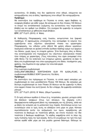 47
απηνθηλήηνπ. Οη βιάβεο πνπ δελ νθείινληαη ζηνλ νδεγό, ειέγρνληαη θαη
θαηαρσξίδνληαη, ελώ νη άιιεο “νθεηιόκελεο ζηνλ νδεγό” δελ θαηαρσξίδνληαη.
Πξόβιεκα:
Να αλαπηύμεηε έλα πξόβιεκα ζε Γιώζζα ην νπνίν, αθνύ δηαβάζεη ηηο
αλαθνξέο βιαβώλ γηα θάζε ηκήκα, ζα θαηαρσξεί ζε δύν πίλαθεο 100 ζέζεσλ
ην όλνκα ηνπ αληαιιαθηηθνύ (ηκήκαηνο ηνπ απηνθηλήηνπ πνπ παξνπζίαζε
βιάβε) θαη ηνλ αξηζκό ησλ βιαβώλ. ΢ηε ζπλέρεηα ζα εκθαλίδεη ηα νλόκαηα
ησλ αληαιιαθηηθώλ κε θζίλνπζα ζεηξά βιαβώλ.
ΔΠΤ, 22νο
Π.Γ.Π. (2010) Α΄ Φάζε
6. Καζεγεηήο Πιεξνθνξηθήο ελόο Λπθείνπ, αληηκεηώπηζε έλα μαθληθό
πξόβιεκα. Ο αθνζησκέλνο ππνινγηζηήο πνπ θαηαγξάθεη ηα θείκελα πνπ
εκθαλίδνληαη ζηνλ «έμππλν» ειεθηξνληθό πίλαθα ηνπ εξγαζηεξίνπ
Πιεξνθνξηθήο, ηνπ «έδεημε» κπιε νζόλε! Με ρξήζε εηδηθώλ εξγαιείσλ
ινγηζκηθνύ αλάθηεζε ζε θπζηθό επίπεδν (surface reading) ηκήκα ησλ αξρείσλ
ηνπ δίζθνπ, ρσξίο όκσο ηα ζηνηρεία ρξόλνπ. Έηζη δπζηπρώο όιεο νη ζέζεηο
πνπ αληηζηνηρνύζαλ ζην πεξηερόκελν ηνπ «έμππλνπ» ειεθηξνληθνύ πίλαθα
ήηαλ πιήξεηο κε ραξαθηήξεο. (Σνπο ηειεπηαίνπο πνπ είραλ αλαγξαθεί ζηελ
θάζε ζέζε). Γηα ηελ αλάθηεζε ησλ ζηνηρείσλ ρξόλνπ, ρξεηάδεηαη λα βξεη ηε
ζέζε ζηε ζπκβνινζεηξά πνπ είλαη εγγεγξακκέλε ζην δίζθν, ηνπιάρηζηνλ κηαο
θξάζεο, πνπ ζπκάηαη όηη είρε γξάςεη ηελ ηειεπηαία θνξά.
Παξάδεηγκα:
΢ηελ επξύηεξε ζπκβνινζεηξά
A;KDLJKNF,lMBUBBLE SORTDIHEWN GLM FR &JSALJFLMC, ε
ζπκβνινζεηξά BUBBLE SORT μεθηλά ζηε 13ε ζέζε.
Πξόβιεκα:
Να αλαπηύμεηε έλα πξόγξακκα ζε Γιώζζα, ην νπνίν αθνύ εηζαγάγεη κηα
ζπκβνινζεηξά ζε έλαλ κνλνδηάζηαην Πίλαθα 100 ζέζεσλ, ζα εηζαγάγεη κηα
δεύηεξε ζπκβνινζεηξά ζε έλαλ Πίλαθα 20 ζέζεσλ θαη ζα εκθαλίδεη ηε ζέζε
ζηνλ αξρηθό πίλαθα πνπ απηή μεθηλά. Αλ δελ ππάξρεη, ζα εκθαλίδεη θαηάιιειν
κήλπκα.
ΔΠΤ, 22νο
Π.Γ.Π. (2010) Β΄ Φάζε (Θέκα Γπκλαζίνπ)
7. Οη ηηκέο θάπνησλ αγαζώλ ή ηίηισλ (π.ρ. πεηξειαίνπ, ρξπζνύ, κεηνρώλ αιιά
θαη βαζηθώλ ηξνθίκσλ όπσο ησλ αιεύξσλ, ηεο δάραξεο θ.ιπ.)
δηακνξθώλνληαη θαζεκεξηλά βάζεη ηεο πξνζθνξάο θαη ηεο δήηεζεο, αιιά θαη
κε βάζε ηελ εθηίκεζε γηα ηε κειινληηθή ηνπο πνξεία. Απνηέιεζκα απηώλ ησλ
ζπλαιιαγώλ είλαη νη ηηκέο απηέο λα αιιάδνπλ από κέξα ζε κέξα. Κάπνηνη
εθκεηαιιεύνληαη απηήλ ηελ απμνκείσζε ησλ ηηκώλ, αγνξάδνληαο κία
πνζόηεηα (ή δηθαίσκα ζε πνζόηεηα) θζελά, θαη έπεηηα πνπινύλ ηελ ίδηα
πνζόηεηα ή δηθαίσκα αθξηβόηεξα. Σν θέξδνο εθθξάδεηαη από ην ιόγν ηεο
ηηκήο πώιεζεο πξνο ηελ ηηκή αγνξάο. Έζησ όηη γλσξίδνπκε ηελ ηηκή πνπ έρεη
θάπνην αγαζό θάζε κέξα γηα έλα κεγάιν ρξνληθό δηάζηεκα. Θέινπκε λα
 