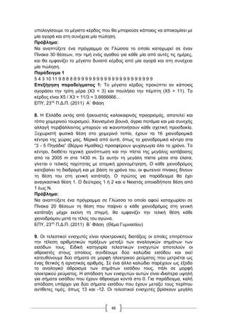 48
ππνινγίζνπκε ην κέγηζην θέξδνο πνπ ζα κπνξνύζε θάπνηνο λα απνθνκίζεη κε
κία αγνξά θαη ζηε ζπλέρεηα κία πώιεζε.
Πξόβιεκα:
Να αλαπηύμεηε έλα πξόγξακκα ζε Γιώζζα ην νπνίν θαηαρσξεί ζε έλαλ
Πίλαθα 30 ζέζεσλ, ηελ ηηκή ελόο αγαζνύ γηα θάζε κία από απηέο ηηο εκέξεο,
θαη ζα εκθαλίδεη ην κέγηζην δπλαηό θέξδνο από κία αγνξά θαη ζηε ζπλέρεηα
κία πώιεζε.
Παξάδεηγκα 1
5 4 3 10 11 9 8 8 8 8 9 9 9 9 9 9 9 9 9 9 9 9 9 9 9 9 9 9 9 9
Δπεμήγεζε παξαδείγκαηνο 1: Σν κέγηζην θέξδνο πξνθύπηεη αλ θάπνηνο
αγνξάζεη ηελ ηξίηε κέξα (Υ3 = 3) θαη πνπιήζεη ηελ πέκπηε (Υ5 = 11). Σν
θέξδνο είλαη Υ5 / Υ3 = 11/3 = 3.6666666…
ΔΠΤ, 23νο
Π.Γ.Π. (2011) Α΄ Φάζε
8. Ζ Διιάδα εθηόο από μαθνπζηόο θαινθαηξηλόο πξννξηζκόο, απνηειεί θαη
ηόπν ρεηκεξηλνύ ηνπξηζκνύ. Υηνληζκέλα βνπλά, άγξηα πνηάκηα θαη κηα ζπλερήο
αιιαγή πεξηβάιινληνο κπνξνύλ λα ηθαλνπνηήζνπλ θάζε ζρεηηθή πξνζδνθία.
Ξερσξηζηή θπζηθά ζέζε ζην ρεηκεξηλό ηνπίν, έρνπλ ηα 16 ρηνλνδξνκηθά
θέληξα ηεο ρώξαο καο. Μεξηθά από απηά, όπσο ην ρηνλνδξνκηθό θέληξν ζηα
“3 - 5 Πεγάδηα” (Βέξκην Ζκαζίαο) πξνζθέξνπλ ςπραγσγία όιν ην ρξόλν. Σν
θέληξν, δηαζέηεη ηερληθή ρηνλόπησζε θαη ηελ πίζηα ηεο κεγάιεο θαηάβαζεο
από ηα 2005 m ζηα 1430 m. ΢ε απηήλ ηε κεγάιε πίζηα κέζα ζηα έιαηα,
γίλεηαη ν ηειηθόο ηαρύηεηαο κε αηνκηθή ρξνλνκέηξεζε. Ο θάζε ρηνλνδξόκνο
θαηεβαίλεη ηε δηαδξνκή θαη κε βάζε ην ρξόλν ηνπ, νη θσηεηλνί πίλαθεο δίλνπλ
ηε ζέζε ηνπ ζηε γεληθή θαηάηαμε. Ο πξώηνο γηα παξάδεηγκα ζα έρεη
αλαγθαζηηθά ζέζε 1. Ο δεύηεξνο 1 ή 2 θαη ν Νηνζηόο νπνηαδήπνηε ζέζε από
1 έσο Ν.
Πξόβιεκα:
Να αλαπηύμεηε έλα πξόγξακκα ζε Γιώζζα ην νπνίν αθνύ θαηαρσξίζεη ζε
Πίλαθα 20 ζέζεσλ ηε ζέζε πνπ παίξλεη ν θάζε ρηνλνδξόκνο ζηε γεληθή
θαηάηαμε κέρξη εθείλε ηε ζηηγκή, ζα εκθαλίδεη ηελ ηειηθή ζέζε θάζε
ρηνλνδξόκνπ κεηά ην ηέινο ηνπ αγώλα.
ΔΠΤ, 23νο
Π.Γ.Π. (2011) Β΄ Φάζε (Θέκα Γπκλαζίνπ)
9. Οη ηειεζηηθνί εληζρπηέο είλαη ειεθηξνληθέο δηαηάμεηο νη νπνίεο επηηξέπνπλ
ηελ ηέιεζε αξηζκεηηθώλ πξάμεσλ κεηαμύ ησλ αλαινγηθώλ ζεκάησλ ησλ
εηζόδσλ ηνπο. Δηδηθή θαηεγνξία ηειεζηηθώλ εληζρπηώλ απνηεινύλ νη
αζξνηζηέο ζηνπο νπνίνπο ζπλδένπκε δύν θαιώδηα εηζόδνπ θαη εθεί
θαηεπζύλνπκε δύν ζήκαηα ζε κνξθή ειεθηξηθνύ ξεύκαηνο πνπ κεηξηέηαη σο
έλαο ζεηηθόο ή αξλεηηθόο αξηζκόο. ΢ε έλα άιιν θαιώδην παξέρνπλ σο έμνδν
ην αλαινγηθό άζξνηζκα ησλ ζεκάησλ εηζόδνπ ηνπο, πάιη ζε κνξθή
ειεθηξηθνύ ξεύκαηνο. Ζ απόδνζε ησλ εληζρπηώλ απηώλ είλαη ηδηαίηεξα πςειή
γηα ζήκαηα εηζόδνπ πνπ έρνπλ άζξνηζκα θνληά ζην 0. Γηα παξάδεηγκα, θαιή
απόδνζε ππάξρεη γηα δύν ζήκαηα εηζόδνπ πνπ έρνπλ κεηαμύ ηνπο πεξίπνπ
αληίζεηεο ηηκέο, όπσο 13 θαη -12. Οη ηειεζηηθνί εληζρπηέο βξίζθνπλ κεγάιε
 