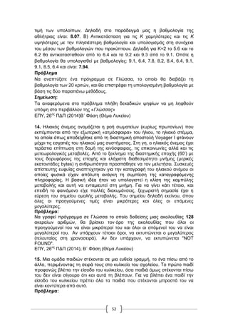 52
ηηκή ησλ ππνινίπσλ. Γειαδή ζην παξάδεηγκά καο ε βαζκνινγία ηεο
αζιήηξηαο είλαη: 8.07. Β) Αληηθαηάζηαζε γηα ηηο Κ ρακειόηεξεο θαη ηηο Κ
πςειόηεξεο κε ηελ πιεζηέζηεξε βαζκνινγία θαη ππνινγηζκόο ζηε ζπλέρεηα
ηνπ κέζνπ ησλ βαζκνινγηώλ πνπ πξνθύπηνπλ. Γειαδή γηα Κ=2 ην 5.6 θαη ην
6.2 ζα αληηθαηαζηαζνύλ από ην 6.4 θαη ηα 9.2 θαη 9.3 από ην 9.1. Οπόηε ε
βαζκνινγία ζα ππνινγηζζεί κε βαζκνινγίεο: 9.1, 6.4, 7.8, 8.2, 8.4, 6.4, 9.1,
9.1, 8.5, 6.4 θαη είλαη: 7.94.
Πξόβιεκα
Να αλαπηύμεηε έλα πξόγξακκα ζε Γιώζζα, ην νπνίν ζα δηαβάδεη ηε
βαζκνινγία ησλ 20 θξηηώλ, θαη ζα επηζηξέθεη ηε ππνινγηζκέλε βαζκνινγία κε
βάζε ηηο δύν παξαπάλσ κεζόδνπο.
΢εκείσζε:
Σα αλαθεξόκελα ζην πξόβιεκα πιήζε δεθαδηθώλ ςεθίσλ λα κε ιεθζνύλ
ππόςε ζην πεξηβάιινλ ηεο «Γλώσσας»
ΔΠΤ, 26νο
ΠΓΠ (2014)Β΄ Φάζε (Θέκα Λπθείνπ)
14. Ζιηαθόο άλεκνο νλνκάδεηαη ε ξνή ζσκαηείσλ (θπξίσο πξσηνλίσλ) πνπ
εθπέκπνληαη από ηελ εμσηεξηθή «αηκόζθαηξα» ηνπ ήιηνπ, ην ειηαθό ζηέκκα,
ηα νπνία όπσο απνδείρζεθε από ηε δηαζηεκηθή απνζηνιή Voyager I θηάλνπλ
κέρξη ηηο εζραηηέο ηνπ ειηαθνύ καο ζπζηήκαηνο. ΢ηε γε, ν ειηαθόο άλεκνο έρεη
ηεξάζηηα επίπησζε ζηε δνκή ηεο ηνλόζθαηξαο, ηηο επηθνηλσλίεο αιιά θαη ηηο
κεηεσξνινγηθέο κεηαβνιέο. Από ην μεθίλεκα ηεο δηαζηεκηθήο επνρήο (60‟) κε
ηνπο δνξπθόξνπο ηεο επνρήο θαη ειάρηζηε δηαζεζηκόηεηα κλήκεο (κεξηθέο
εθαηνληάδεο bytes) ε αλζξσπόηεηα πξνζπάζεζε λα ηνλ κειεηήζεη. ΢πζθεπέο
απίζηεπηεο επθπΐαο αλαπηύρηεθαλ γηα ηελ θαηαγξαθή ηνπ ειηαθνύ αλέκνπ νη
νπνίεο θπζηθά είραλ απόιπηε αλάγθε ηε ζπκπίεζε ηεο θαηαγξαθόκελεο
πιεξνθνξίαο. Ζ βαζηθή ηδέα ήηαλ λα ππνινγηζηεί ε θιίζε ηεο θακπύιεο
κεηαβνιήο θαη απηή λα εληακηεπηεί ζηε κλήκε. Γηα λα γίλεη θάηη ηέηνην, θαη
επεηδή ην θαηλόκελν είρε πνιιέο δηαθπκάλζεηο, μερσξηζηή ζεκαζία έρεη ε
εύξεζε ηνπ ζεκείνπ νκαιήο κεηαβνιήο. Σνπ ζεκείνπ δειαδή εθείλνπ, όπνπ
όιεο νη πξνεγνύκελεο ηηκέο είλαη κηθξόηεξεο θαη όιεο νη επόκελεο
κεγαιύηεξεο.
Πξόβιεκα:
Να γξαθεί πξόγξακκα ζε Γιώζζα ην νπνίν δνζείζεο κηαο αθνινπζίαο 128
αθεξαίσλ αξηζκώλ, ζα βξίζθεη ηνλ όξν ηεο αθνινπζίαο πνπ όινη νη
πξνεγνύκελνί ηνπ λα είλαη κηθξόηεξνί ηνπ θαη όινη νη επόκελνί ηνπ λα είλαη
κεγαιύηεξνί ηνπ. Αλ ππάξρνπλ ηέηνηνη όξνη, λα εθηππώλεηαη ν κεγαιύηεξνο
(ηειεπηαίνο ζηε ρξνλνζεηξά). Αλ δελ ππάξρνπλ, λα εθηππώλεηαη "NOT
FOUND".
ΔΠΤ, 26νο
ΠΓΠ (2014), Β΄ Φάζε (Θέκα Λπθείνπ)
15. Μηα νκάδα παηδηώλ ζηέθνληαη ζε κηα επζεία γξακκή, ην έλα πίζσ από ην
άιιν, πεξηκέλνληαο ηε ζεηξά ηνπο ζην θπιηθείν ηνπ ζρνιείνπ. Σν πξώην παηδί
πξνθαλώο βιέπεη ηελ είζνδν ηνπ θπιηθείνπ, όζα παηδηά όκσο ζηέθνληαη πίζσ
ηνπ δελ είλαη ζίγνπξν όηη θαη απηά ηε βιέπνπλ. Γηα λα βιέπεη έλα παηδί ηελ
είζνδν ηνπ θπιηθείνπ πξέπεη όια ηα παηδηά πνπ ζηέθνληαη κπξνζηά ηνπ λα
είλαη θνληύηεξα από απηό.
Πξόβιεκα:
 
