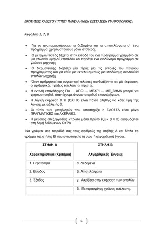 6
ΔΠΩ΢ΖΡΔΘΡ ΙΚΔΘΡ΢ΞΣ ΢ΣΟΞΣ ΟΑΜΔΚΚΖΜΘΩΜ ΔΝΔ΢ΑΡΔΩΜ ΟΚΖΠΞΤΞΠΘΙΖΡ:
Ιεφάλαια 2, 7, 8
 Γηα λα αλαπαξαζηήζνπκε ηα δεδνκέλα θαη ηα απνηειέζκαηα ζ‟ έλα
πξόγξακκα ρξεζηκνπνηνύκε κόλν ζηαζεξέο.
 Ο ≧εηαγισηηηζηήο δέρεηαη ζηελ είζνδό ηνπ έλα πξόγξα≧≧α γξα≧≧έλν ζε
≧ηα γιώζζα πςεινύ επηπέδνπ θαη παξάγεη έλα ηζνδύλα≧ν πξόγξα≧≧α ζε
γιώζζα κεραλήο
 Ο δηεξκελεπηήο δηαβάδεη ≧ία πξνο ≧ία ηηο εληνιέο ηνπ πεγαίνπ
πξνγξάκκαηνο θαη γηα θάζε ≧ηα εθηειεί α≧έζσο ≧ηα ηζνδύλα≧ε αθνινπζία
εληνιώλ κεραλήο
 Όηαλ αξηζκεηηθνί θαη ζπγθξηηηθνί ηειεζηέο ζπλδπάδνληαη ζε κία έθθξαζε,
νη αξηζκεηηθέο πξάμεηο εθηεινύληαη πξώηεο.
 Ζ εληνιή επαλάιεςεο ΓΗΑ … ΑΠΟ … ΜΔΥΡΗ … ΜΔ_ΒΖΜΑ κπνξεί λα
ρξεζηκνπνηεζεί, όηαλ έρνπκε άγλσζην αξηζκό επαλαιήςεσλ.
 Ζ ινγηθή έθθξαζε Υ Ή (ΟΥΗ Υ) είλαη πάληα αιεζήο γηα θάζε ηηκή ηεο
ινγηθήο κεηαβιεηήο Υ.
 Οη ηύπνη ησλ κεηαβιεηώλ πνπ ππνζηεξίδεη ε ΓΛΧ΢΢Α είλαη κόλν
ΠΡΑΓΜΑΣΗΚΔ΢ θαη ΑΚΔΡΑΗΔ΢.
 Ζ κέζνδνο επεμεξγαζίαο «πξώην κέζα πξώην έμσ» (FIFO) εθαξκόδεηαη
ζηε δνκή δεδνκέλσλ ΟΤΡΑ
Να γξάςεηε ζην ηεηξάδηό ζαο ηνπο αξηζκνύο ηεο ζηήιεο Α θαη δίπια ην
γξάκκα ηεο ζηήιεο Β πνπ αληηζηνηρεί ζηε ζσζηή αιγνξηζκηθή έλλνηα.
΢ΣΗΛΗ Α
Υαξαθηεξηζηηθά (Κξηηήξηα)
΢ΣΗΛΗ Β
Αιγνξηζκηθέο Έλλνηεο
1. Πεξαηόηεηα α. Γεδνκέλα
2. Δίζνδνο β. Απνηειέζκαηα
3. Έμνδνο γ. Αθξίβεηα ζηελ έθθξαζε ησλ εληνιώλ
δ. Πεπεξαζκέλνο ρξόλνο εθηέιεζεο.
 
