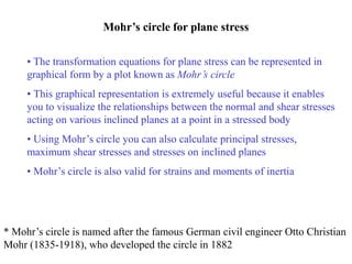 Mohr’s circle for plane stress
• The transformation equations for plane stress can be represented in
graphical form by a plot known as Mohr’s circle
• This graphical representation is extremely useful because it enables
you to visualize the relationships between the normal and shear stresses
acting on various inclined planes at a point in a stressed body
• Using Mohr’s circle you can also calculate principal stresses,
maximum shear stresses and stresses on inclined planes
• Mohr’s circle is also valid for strains and moments of inertia
* Mohr’s circle is named after the famous German civil engineer Otto Christian
Mohr (1835-1918), who developed the circle in 1882
 