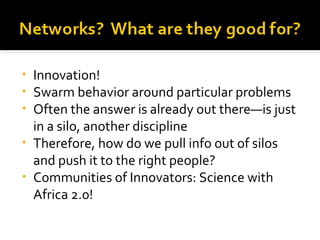 Innovation! Swarm behavior around particular problems Often the answer is already out there—is just in a silo, another discipline Therefore, how do we pull info out of silos and push it to the right people? Communities of Innovators: Science with Africa 2.0! 