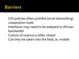 CIO policies often prohibit social networking/cooperation tools Interfaces may need to be adapted to African bandwidth Culture of science is often closed Can they be taken into the field, ie. mobile 