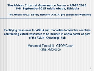 Identifying ressources for ASKIA and modalities for Member countries
contributing Virtual ressources to be included in ASKIA portal as part
of the AVLIN Knowledge hub
Mohamed Timoulali –GTOPIC sarl
Rabat -Morocco
The African Internet Governance Forum – AfIGF 2015
6-8 September2015 Addis Ababa, Ethiopia
The African Virtual Library Network (AVLIN) pre conference Workshop
1
 