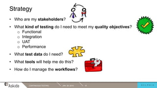 Strategy
JAN. 29, 2019CONTINUOUS TESTING 15
• Who are my stakeholders?
• What kind of testing do I need to meet my quality objectives?
o Functional
o Integration
o UAT
o Performance
• What test data do I need?
• What tools will help me do this?
• How do I manage the workflows?
 