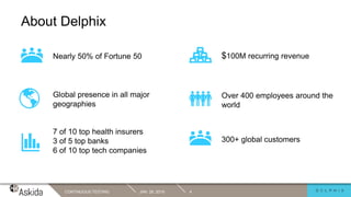 JAN. 29, 2019CONTINUOUS TESTING 4
About Delphix
Nearly 50% of Fortune 50 $100M recurring revenue
Global presence in all major
geographies
7 of 10 top health insurers
3 of 5 top banks
6 of 10 top tech companies
Over 400 employees around the
world
300+ global customers
 