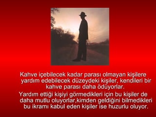 Kahve içebilecek kadar paras ı  olmayan ki ş ilere yard ı m edebilecek   düzeydeki ki ş iler, kendileri bir kahve paras ı  daha ödüyorlar.  Yard ı m   etti ğ i ki ş iyi görmedikleri için bu ki ş iler de daha mutlu oluyorlar,kimden geldi ğ ini bilmedikleri bu   ikram ı  kabul eden ki ş iler ise huzurlu oluyor. 