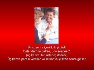 Biraz sonra içeri iki ki ş i girdi. Onlar da “ trio  caffee, uno sospeso"  ( üç  kahve, biri ask ı da) dediler,  Üç   kahve paras ı  verdiler ve iki kahve i ç tikten sonra gittiler. 