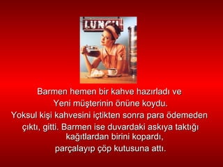 Barmen hemen bir kahve haz ı rlad ı  ve  Yeni   mü ş terinin önüne koydu. Yoksul ki ş i kahvesini içtikten sonra para ödemeden  ç ı kt ı , gitti. Barmen   ise  duvardaki  ask ı ya takt ığı  ka ğıt lardan birini kopard ı , parçalay ı p çöp kutusuna att ı . 
