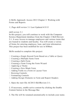 A Skills Approach: Access 2013 Chapter 3: Working with
Forms and Reports
1 | Page skill review 3.1 Last Updated 4/3/15
skill review 3.1
In this project, you will continue to work with the Computer
Science Department database from the Chapter 2 Skill Review
2.1. It uses Access to manage employees and various items that
are loaned to students and faculty. You will create a variety
of forms for entering employee, loan, and item information.
This project has been modified for use in SIMnet.
Skills needed to complete this project:
t Form
1. Open the start file AC2013-SkillReview-3-1.
2. If necessary, enable active content by clicking the Enable
Content button in the Message Bar.
3. The file will be renamed automatically to include your name.
