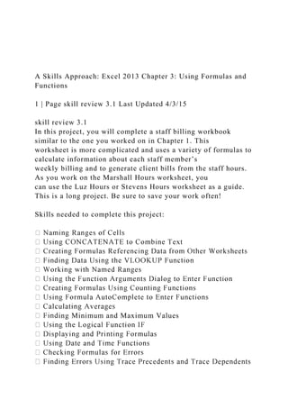 A Skills Approach: Excel 2013 Chapter 3: Using Formulas and
Functions
1 | Page skill review 3.1 Last Updated 4/3/15
skill review 3.1
In this project, you will complete a staff billing workbook
similar to the one you worked on in Chapter 1. This
worksheet is more complicated and uses a variety of formulas to
calculate information about each staff member’s
weekly billing and to generate client bills from the staff hours.
As you work on the Marshall Hours worksheet, you
can use the Luz Hours or Stevens Hours worksheet as a guide.
This is a long project. Be sure to save your work often!
Skills needed to complete this project:
ing Minimum and Maximum Values
 