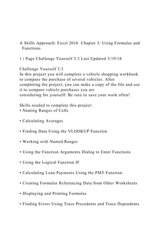 A Skills Approach: Excel 2016 Chapter 3: Using Formulas and
Functions
1 | Page Challenge Yourself 3.3 Last Updated 3/19/18
Challenge Yourself 3.3
In this project you will complete a vehicle shopping workbook
to compare the purchase of several vehicles. After
completing the project, you can make a copy of the file and use
it to compare vehicle purchases you are
considering for yourself. Be sure to save your work often!
Skills needed to complete this project:
• Naming Ranges of Cells
• Calculating Averages
• Finding Data Using the VLOOKUP Function
• Working with Named Ranges
• Using the Function Arguments Dialog to Enter Functions
• Using the Logical Function IF
• Calculating Loan Payments Using the PMT Function
• Creating Formulas Referencing Data from Other Worksheets
• Displaying and Printing Formulas
• Finding Errors Using Trace Precedents and Trace Dependents
 