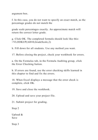 argument box.
f. In this case, you do not want to specify an exact match, as the
percentage grades do not match the
grade scale percentages exactly. An approximate match will
return the correct letter grade.
g. Click OK. The completed formula should look like this:
=VLOOKUP(AD10,GradeScale,2)
h. Fill down for all students. Use any method you want.
17. Before closing the project, check your workbook for errors.
a. On the Formulas tab, in the Formula Auditing group, click
the Error Checking button.
b. If errors are found, use the error checking skills learned in
this chapter to find and fix the errors.
18. When Excel displays a message that the error check is
complete, click OK.
19. Save and close the workbook.
20. Upload and save your project file.
21. Submit project for grading.
Step 2
Upload &
Save
Step 3
 