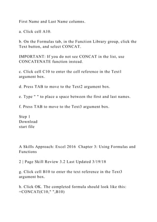 First Name and Last Name columns.
a. Click cell A10.
b. On the Formulas tab, in the Function Library group, click the
Text button, and select CONCAT.
IMPORTANT: If you do not see CONCAT in the list, use
CONCATENATE function instead.
c. Click cell C10 to enter the cell reference in the Text1
argument box.
d. Press TAB to move to the Text2 argument box.
e. Type " " to place a space between the first and last names.
f. Press TAB to move to the Text3 argument box.
Step 1
Download
start file
A Skills Approach: Excel 2016 Chapter 3: Using Formulas and
Functions
2 | Page Skill Review 3.2 Last Updated 3/19/18
g. Click cell B10 to enter the text reference in the Text3
argument box.
h. Click OK. The completed formula should look like this:
=CONCAT(C10," ",B10)
 