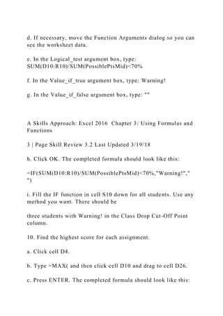 d. If necessary, move the Function Arguments dialog so you can
see the worksheet data.
e. In the Logical_test argument box, type:
SUM(D10:R10)/SUM(PossiblePtsMid)<70%
f. In the Value_if_true argument box, type: Warning!
g. In the Value_if_false argument box, type: ""
A Skills Approach: Excel 2016 Chapter 3: Using Formulas and
Functions
3 | Page Skill Review 3.2 Last Updated 3/19/18
h. Click OK. The completed formula should look like this:
=IF(SUM(D10:R10)/SUM(PossiblePtsMid)<70%,"Warning!","
")
i. Fill the IF function in cell S10 down for all students. Use any
method you want. There should be
three students with Warning! in the Class Drop Cut-Off Point
column.
10. Find the highest score for each assignment.
a. Click cell D4.
b. Type =MAX( and then click cell D10 and drag to cell D26.
c. Press ENTER. The completed formula should look like this:
 