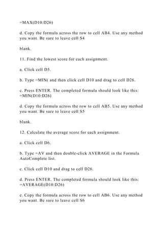 =MAX(D10:D26)
d. Copy the formula across the row to cell AB4. Use any method
you want. Be sure to leave cell S4
blank.
11. Find the lowest score for each assignment.
a. Click cell D5.
b. Type =MIN( and then click cell D10 and drag to cell D26.
c. Press ENTER. The completed formula should look like this:
=MIN(D10:D26)
d. Copy the formula across the row to cell AB5. Use any method
you want. Be sure to leave cell S5
blank.
12. Calculate the average score for each assignment.
a. Click cell D6.
b. Type =AV and then double-click AVERAGE in the Formula
AutoComplete list.
c. Click cell D10 and drag to cell D26.
d. Press ENTER. The completed formula should look like this:
=AVERAGE(D10:D26)
e. Copy the formula across the row to cell AB6. Use any method
you want. Be sure to leave cell S6
 