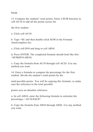 blank.
13. Compute the students’ total points. Enter a SUM function in
cell AC10 to add all the points across for
the first student.
a. Click cell AC10.
b. Type =SU and then double-click SUM in the Formula
AutoComplete list.
c. Click cell D10 and drag to cell AB10.
d. Press ENTER. The completed formula should look like this:
=SUM(D10:AB10)
e. Copy the formula from AC10 through cell AC26. Use any
method you want.
14. Enter a formula to compute the percentage for the first
student. Divide the student’s total points by the
total possible points. You will be copying this formula, so make
sure the reference to the total possible
points uses an absolute reference.
a. In cell AD10, enter the following formula to calculate the
percentage: =AC10/$AC$7
b. Copy the formula from AD10 through AD26. Use any method
you want.
 