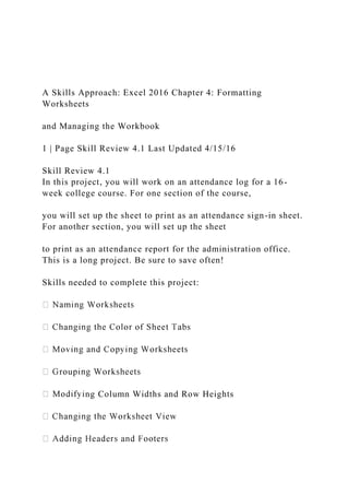 A Skills Approach: Excel 2016 Chapter 4: Formatting
Worksheets
and Managing the Workbook
1 | Page Skill Review 4.1 Last Updated 4/15/16
Skill Review 4.1
In this project, you will work on an attendance log for a 16-
week college course. For one section of the course,
you will set up the sheet to print as an attendance sign-in sheet.
For another section, you will set up the sheet
to print as an attendance report for the administration office.
This is a long project. Be sure to save often!
Skills needed to complete this project:
ng Column Widths and Row Heights
 