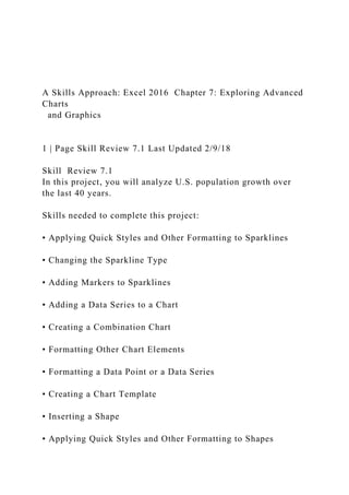 A Skills Approach: Excel 2016 Chapter 7: Exploring Advanced
Charts
and Graphics
1 | Page Skill Review 7.1 Last Updated 2/9/18
Skill Review 7.1
In this project, you will analyze U.S. population growth over
the last 40 years.
Skills needed to complete this project:
• Applying Quick Styles and Other Formatting to Sparklines
• Changing the Sparkline Type
• Adding Markers to Sparklines
• Adding a Data Series to a Chart
• Creating a Combination Chart
• Formatting Other Chart Elements
• Formatting a Data Point or a Data Series
• Creating a Chart Template
• Inserting a Shape
• Applying Quick Styles and Other Formatting to Shapes
 