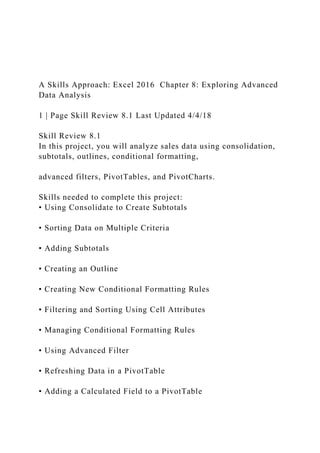 A Skills Approach: Excel 2016 Chapter 8: Exploring Advanced
Data Analysis
1 | Page Skill Review 8.1 Last Updated 4/4/18
Skill Review 8.1
In this project, you will analyze sales data using consolidation,
subtotals, outlines, conditional formatting,
advanced filters, PivotTables, and PivotCharts.
Skills needed to complete this project:
• Using Consolidate to Create Subtotals
• Sorting Data on Multiple Criteria
• Adding Subtotals
• Creating an Outline
• Creating New Conditional Formatting Rules
• Filtering and Sorting Using Cell Attributes
• Managing Conditional Formatting Rules
• Using Advanced Filter
• Refreshing Data in a PivotTable
• Adding a Calculated Field to a PivotTable
 