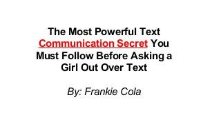The Most Powerful Text
Communication Secret You
Must Follow Before Asking a
Girl Out Over Text
By: Frankie Cola
 