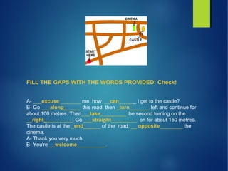 FILL THE GAPS WITH THE WORDS PROVIDED: Check!
A- ___excuse _______ me, how __can______ I get to the castle?
B- Go ___along______ this road, then _turn_______ left and continue for
about 100 metres. Then___take_________ the second turning on the
__right__________. Go ___straight_________ on for about 150 metres.
The castle is at the _end______ of the road, __ opposite________ the
cinema.
A- Thank you very much.
B- You're __welcome__________.
 