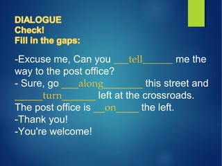 -Excuse me, Can you ___tell______ me the
way to the post office?
- Sure, go ___along_______ this street and
_____turn______ left at the crossroads.
The post office is __on____ the left.
-Thank you!
-You're welcome!
 