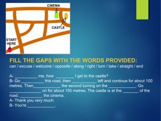 FILL THE GAPS WITH THE WORDS PROVIDED:
can / excuse / welcome / opposite / along / right / turn / take / straight / end
A- __________ me, how ________ I get to the castle?
B- Go __________ this road, then ___________ left and continue for about 100
metres. Then____________ the second turning on the ____________. Go
______________ on for about 150 metres. The castle is at the _______ of the
road, __________ the cinema.
A- Thank you very much.
B- You're ____________.
 