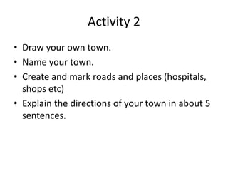 Activity 2
• Draw your own town.
• Name your town.
• Create and mark roads and places (hospitals,
shops etc)
• Explain the directions of your town in about 5
sentences.
 