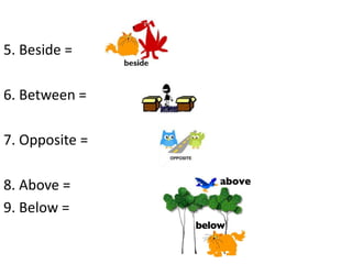 5. Beside =
6. Between =
7. Opposite =
8. Above =
9. Below =
 