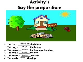 Activity 1
Say the preposition:
1. The car is __________ the house.
2. The dog is _________ the house.
3. The house is ___...