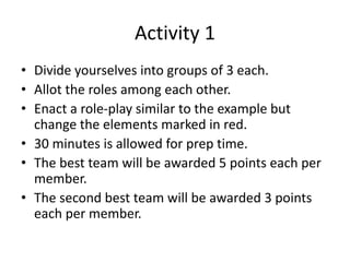 Activity 1
• Divide yourselves into groups of 3 each.
• Allot the roles among each other.
• Enact a role-play similar to the example but
change the elements marked in red.
• 30 minutes is allowed for prep time.
• The best team will be awarded 5 points each per
member.
• The second best team will be awarded 3 points
each per member.
 