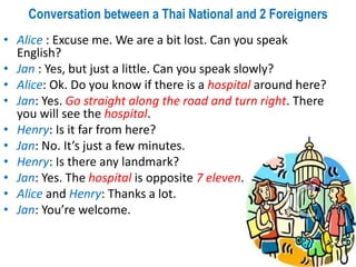 Conversation between a Thai National and 2 Foreigners
• Alice : Excuse me. We are a bit lost. Can you speak
English?
• Jan : Yes, but just a little. Can you speak slowly?
• Alice: Ok. Do you know if there is a hospital around here?
• Jan: Yes. Go straight along the road and turn right. There
you will see the hospital.
• Henry: Is it far from here?
• Jan: No. It’s just a few minutes.
• Henry: Is there any landmark?
• Jan: Yes. The hospital is opposite 7 eleven.
• Alice and Henry: Thanks a lot.
• Jan: You’re welcome.
 