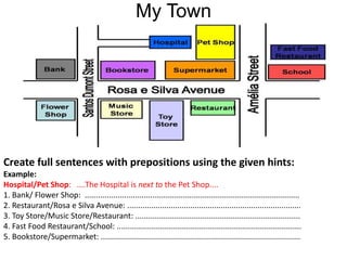 My Town
Create full sentences with prepositions using the given hints:
Example:
Hospital/Pet Shop: ....The Hospital is next to the Pet Shop....
1. Bank/ Flower Shop: ...................................................................................................
2. Restaurant/Rosa e Silva Avenue: ................................................................................
3. Toy Store/Music Store/Restaurant: ............................................................................
4. Fast Food Restaurant/School: .....................................................................................
5. Bookstore/Supermarket: ............................................................................................
 