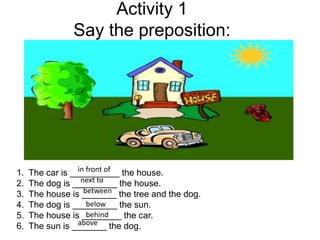 Activity 1
Say the preposition:
1. The car is __________ the house.
2. The dog is _________ the house.
3. The house is _______ the tree and the dog.
4. The dog is _________ the sun.
5. The house is ________ the car.
6. The sun is _______ the dog.
in front of
next to
between
below
above
behind
 