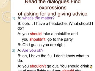 Read the dialogues.Find
expressions
of asking for and giving advice
1) A: what’s the matter?
B: ooh… I have a headache. What should I
do?
A: you should take a painkiller and
you shouldn’t go to the party.
B: Oh I guess you are right.
2) A: Are you ok?
B: oh, I have the flu. I don’t know what to
do.
A: you shouldn’t go out. You should drink a
 