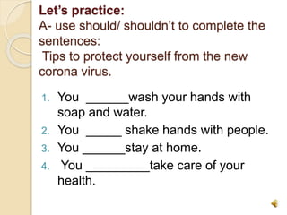 Let’s practice:
A- use should/ shouldn’t to complete the
sentences:
Tips to protect yourself from the new
corona virus.
1. You ______wash your hands with
soap and water.
2. You _____ shake hands with people.
3. You ______stay at home.
4. You _________take care of your
health.
 
