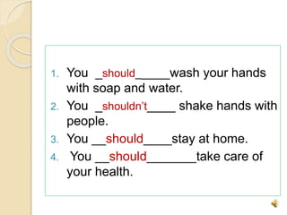 1. You _should_____wash your hands
with soap and water.
2. You _shouldn’t____ shake hands with
people.
3. You __should____stay at home.
4. You __should_______take care of
your health.
 