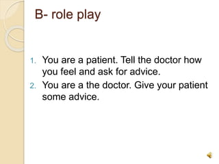 B- role play
1. You are a patient. Tell the doctor how
you feel and ask for advice.
2. You are a the doctor. Give your patient
some advice.
 