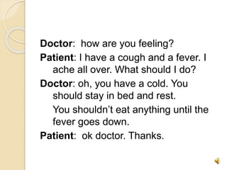 Doctor: how are you feeling?
Patient: I have a cough and a fever. I
ache all over. What should I do?
Doctor: oh, you have a cold. You
should stay in bed and rest.
You shouldn’t eat anything until the
fever goes down.
Patient: ok doctor. Thanks.
 