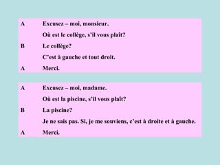 A Excusez – moi, monsieur. Où est le collège, s’il vous plaît? B Le collège? C’est à gauche et tout droit. A Merci. A Excusez – moi, madame. Où est la piscine, s’il vous plaît? B La piscine? Je ne sais pas. Si, je me souviens, c’est à droite et à gauche. A Merci. 